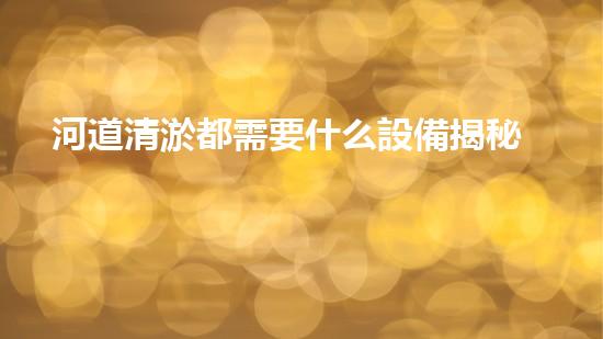 河道清淤都需要什么設備揭秘水底世界的秘密與清淤技術的未來發(fā)展！